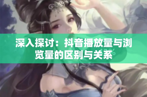 深入探讨:抖音播放量与浏览量的区别与关系 深入探讨:抖音播放量与浏览量的区别与关系