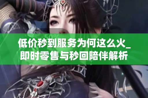 低价秒到服务为何这么火_即时零售与秒回陪伴解析 低价秒到服务为何这么火_即时零售与秒回陪伴解析