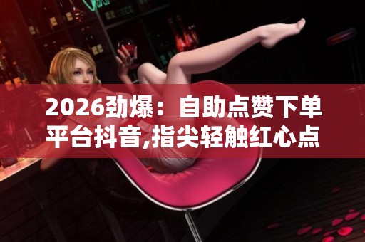 2026劲爆:自助点赞下单平台抖音,指尖轻触红心点亮无限可能特色化 2026劲爆:自助点赞下单平台抖音,指尖轻触红心点亮无限可能特色化
