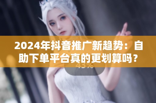 2024年抖音推广新趋势：自助下单平台真的更划算吗？