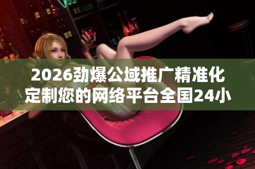 2026劲爆公域推广精准化定制您的网络平台全国24小时服务客服受理