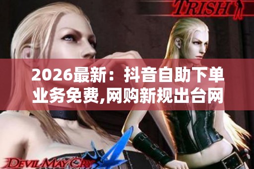 2026最新：抖音自助下单业务免费,网购新规出台网络消费环境再升级