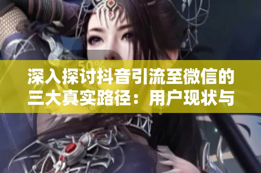 深入探讨抖音引流至微信的三大真实路径:用户现状与常见误区解析 深入探讨抖音引流至微信的三大真实路径:用户现状与常见误区解析
