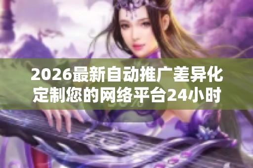 2026最新自动推广差异化定制您的网络平台24小时全国各售后客服 2026最新自动推广差异化定制您的网络平台24小时全国各售后客服