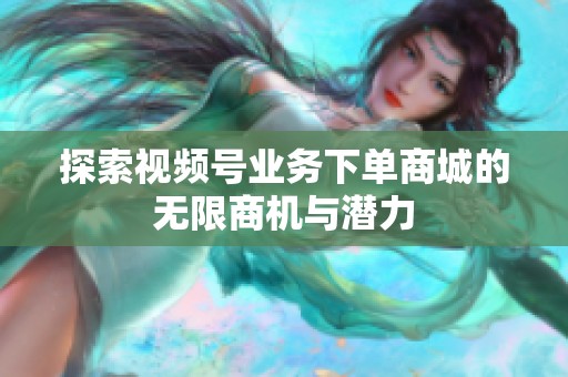 探索视频号业务下单商城的无限商机与潜力 探索视频号业务下单商城的无限商机与潜力