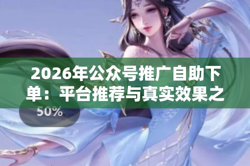 2026年公众号推广自助下单:平台推荐与真实效果之间的深度对比 2026年公众号推广自助下单:平台推荐与真实效果之间的深度对比