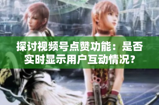 探讨视频号点赞功能:是否实时显示用户互动情况? 探讨视频号点赞功能:是否实时显示用户互动情况?