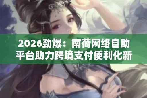 2026劲爆:南荷网络自助平台助力跨境支付便利化新规落地 2026劲爆:南荷网络自助平台助力跨境支付便利化新规落地