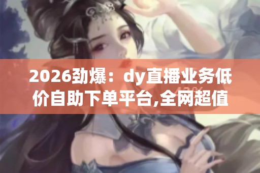 2026劲爆:dy直播业务低价自助下单平台,全网超值直播服务一键轻松 2026劲爆:dy直播业务低价自助下单平台,全网超值直播服务一键轻松