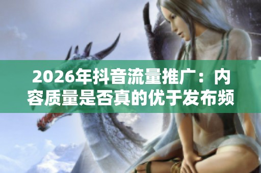 2026年抖音流量推广:内容质量是否真的优于发布频率? 2026年抖音流量推广:内容质量是否真的优于发布频率?