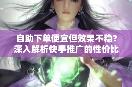 自助下单便宜但效果不稳?深入解析快手推广的性价比真相 自助下单便宜但效果不稳?深入解析快手推广的性价比真相