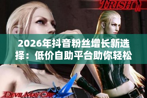 2026年抖音粉丝增长新选择:低价自助平台助你轻松打造万人迷账号 2026年抖音粉丝增长新选择:低价自助平台助你轻松打造万人迷账号