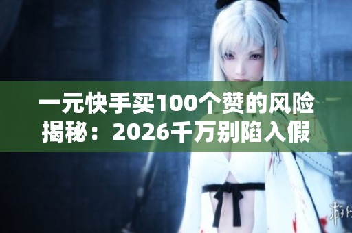 一元快手买100个赞的风险揭秘：2026千万别陷入假赞骗局