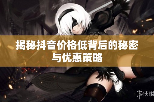 揭秘抖音价格低背后的秘密与优惠策略 揭秘抖音价格低背后的秘密与优惠策略
