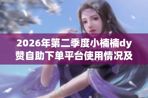 2026年第二季度小楠楠dy赞自助下单平台使用情况及真实用户反馈汇总分析 2026年第二季度小楠楠dy赞自助下单平台使用情况及真实用户反馈汇总分析