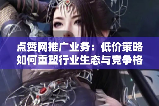 点赞网推广业务：低价策略如何重塑行业生态与竞争格局