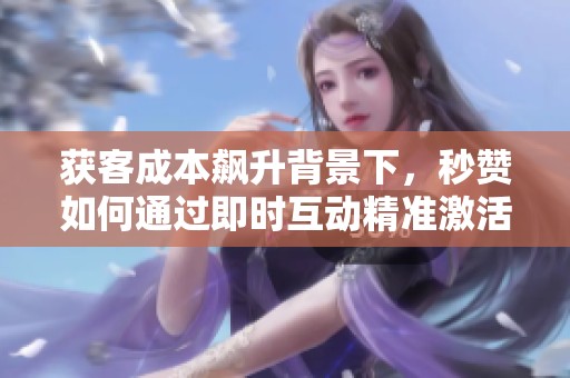 获客成本飙升背景下，秒赞如何通过即时互动精准激活用户情绪提升转化率