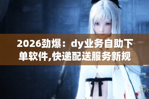 2026劲爆:dy业务自助下单软件,快递配送服务新规实施提升行业效率 2026劲爆:dy业务自助下单软件,快递配送服务新规实施提升行业效率