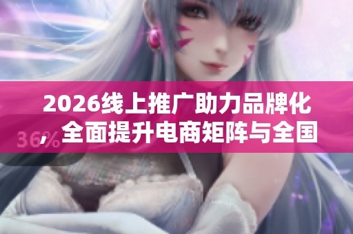 2026线上推广助力品牌化，全面提升电商矩阵与全国售后服务点热线