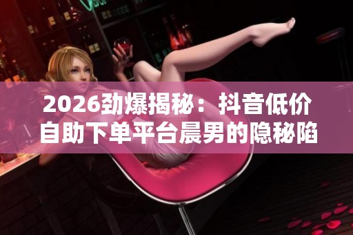 2026劲爆揭秘：抖音低价自助下单平台晨男的隐秘陷阱