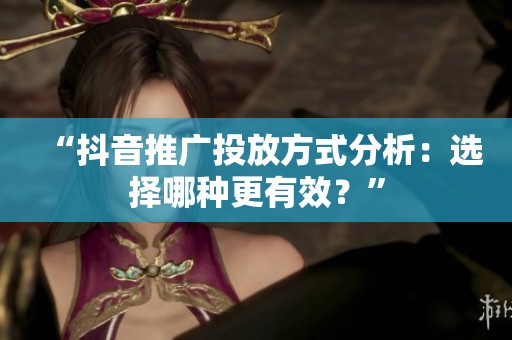 “抖音推广投放方式分析：选择哪种更有效？”