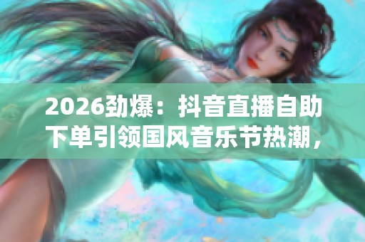 2026劲爆:抖音直播自助下单引领国风音乐节热潮,传承传统文化新风尚 2026劲爆:抖音直播自助下单引领国风音乐节热潮,传承传统文化新风尚